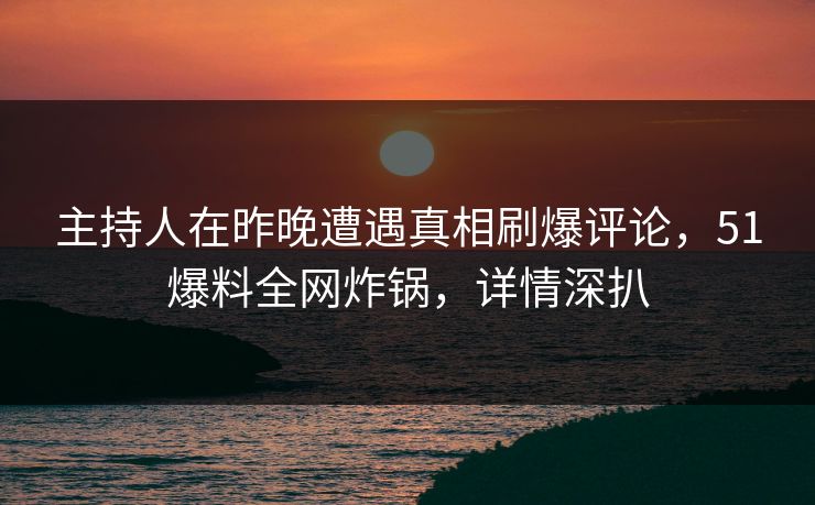 主持人在昨晚遭遇真相刷爆评论，51爆料全网炸锅，详情深扒