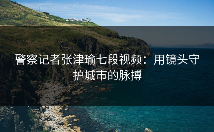 警察记者张津瑜七段视频:用镜头守护城市的脉搏 警察记者张津瑜七段视频:用镜头守护城市的脉搏