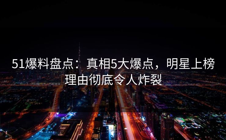 51爆料盘点：真相5大爆点，明星上榜理由彻底令人炸裂