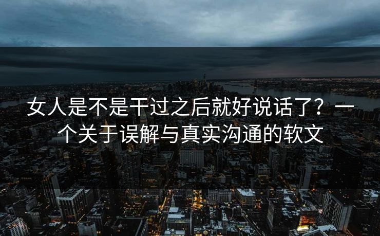 女人是不是干过之后就好说话了？一个关于误解与真实沟通的软文