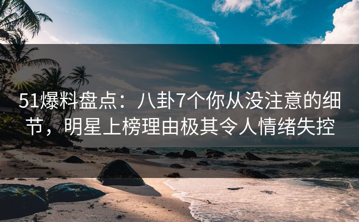51爆料盘点：八卦7个你从没注意的细节，明星上榜理由极其令人情绪失控