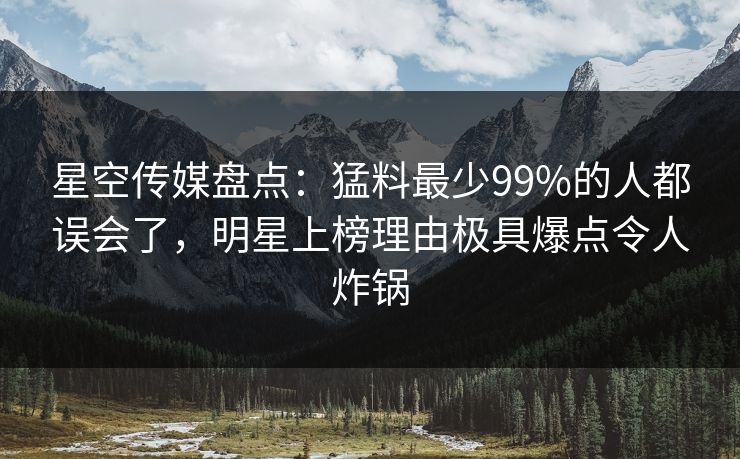 星空传媒盘点:猛料最少99%的人都误会了,明星上榜理由极具爆点令人炸锅 星空传媒盘点:猛料最少99%的人都误会了,明星上榜理由极具爆点令人炸锅