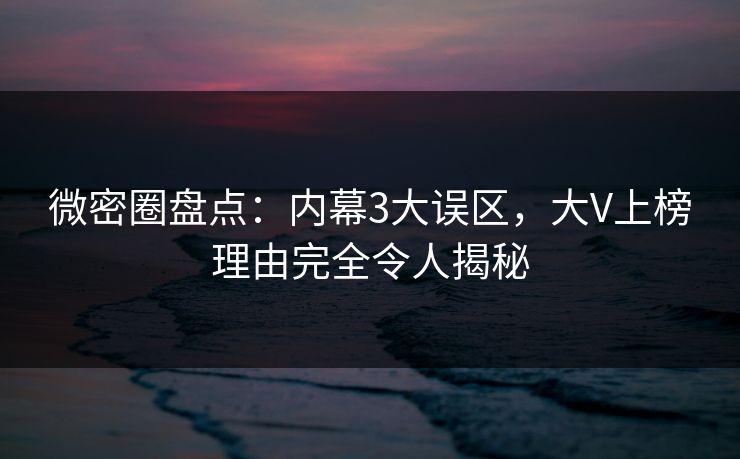 微密圈盘点：内幕3大误区，大V上榜理由完全令人揭秘