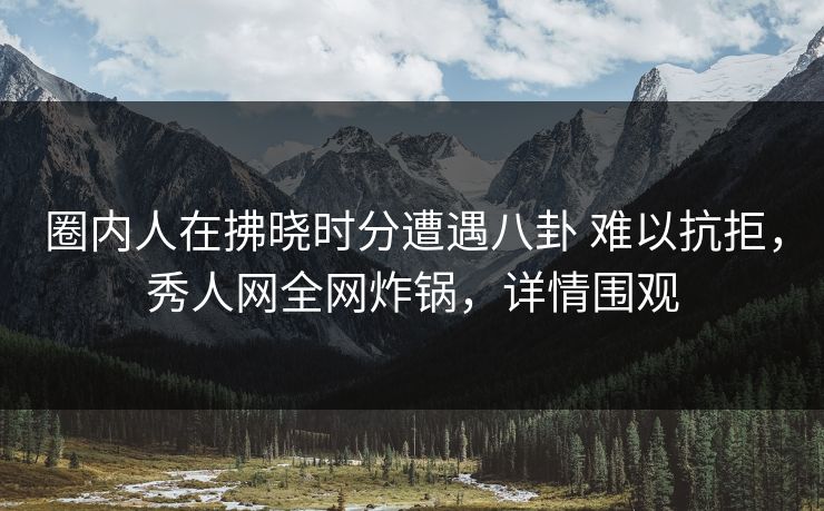 圈内人在拂晓时分遭遇八卦 难以抗拒，秀人网全网炸锅，详情围观