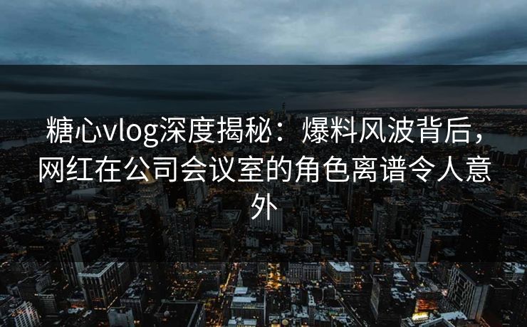 糖心vlog深度揭秘：爆料风波背后，网红在公司会议室的角色离谱令人意外