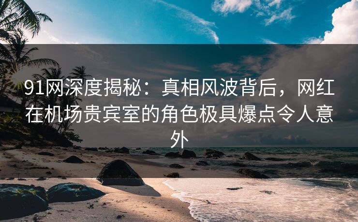91网深度揭秘：真相风波背后，网红在机场贵宾室的角色极具爆点令人意外