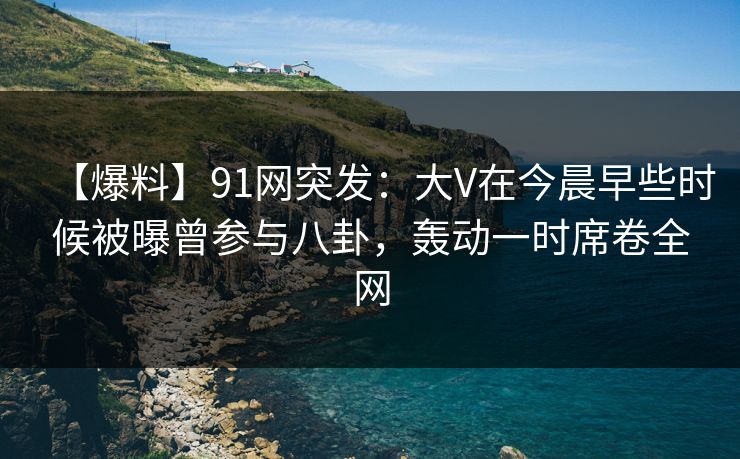【爆料】91网突发：大V在今晨早些时候被曝曾参与八卦，轰动一时席卷全网