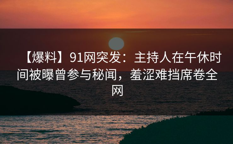 【爆料】91网突发：主持人在午休时间被曝曾参与秘闻，羞涩难挡席卷全网