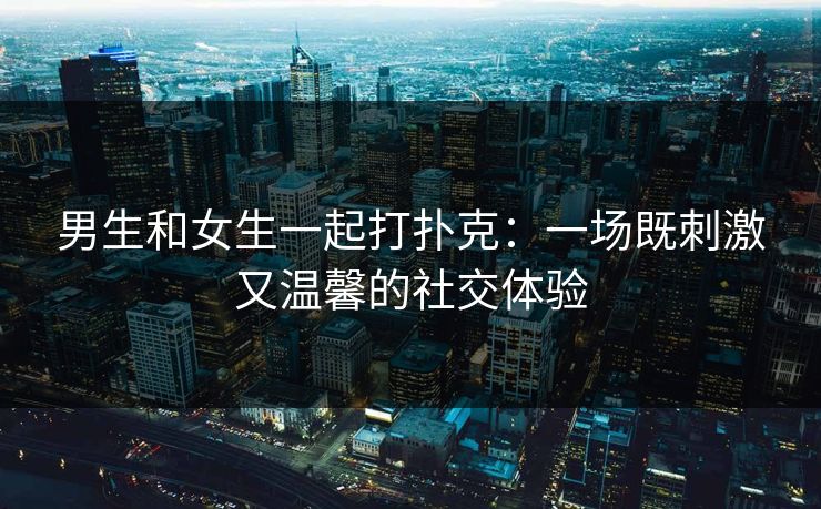 男生和女生一起打扑克：一场既刺激又温馨的社交体验
