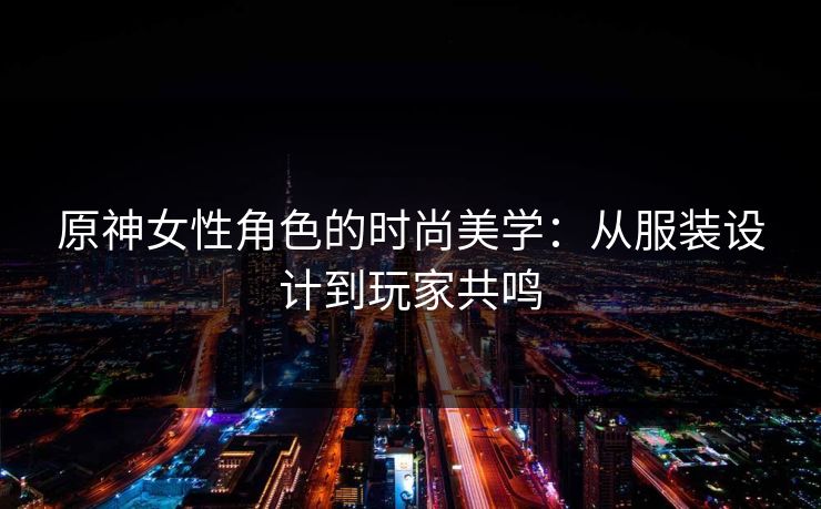原神女性角色的时尚美学：从服装设计到玩家共鸣