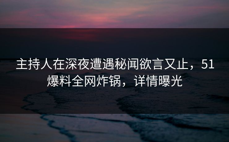 主持人在深夜遭遇秘闻欲言又止,51爆料全网炸锅,详情曝光 主持人在深夜遭遇秘闻欲言又止,51爆料全网炸锅,详情曝光
