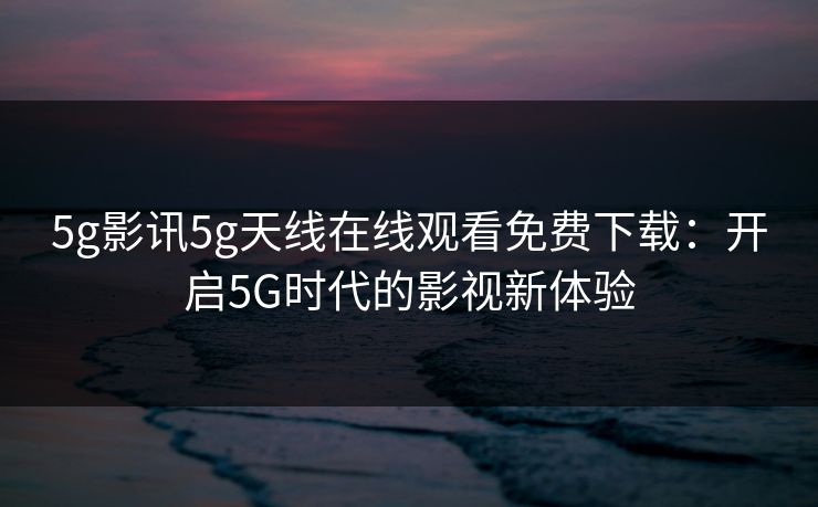 5g影讯5g天线在线观看免费下载：开启5G时代的影视新体验