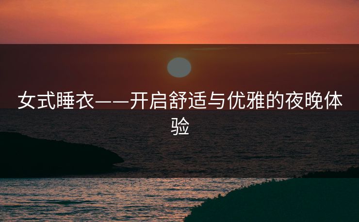 女式睡衣——开启舒适与优雅的夜晚体验 女式睡衣——开启舒适与优雅的夜晚体验