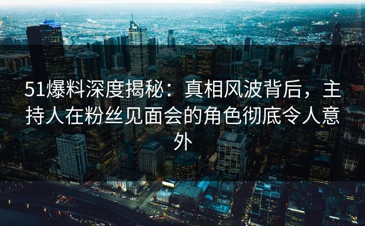 51爆料深度揭秘:真相风波背后,主持人在粉丝见面会的角色彻底令人意外 51爆料深度揭秘:真相风波背后,主持人在粉丝见面会的角色彻底令人意外