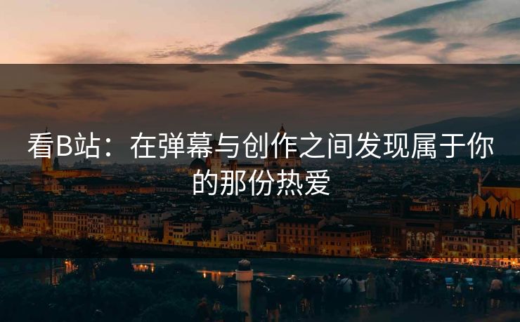 看B站:在弹幕与创作之间发现属于你的那份热爱 看B站:在弹幕与创作之间发现属于你的那份热爱