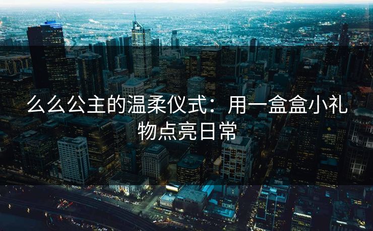 么么公主的温柔仪式：用一盒盒小礼物点亮日常