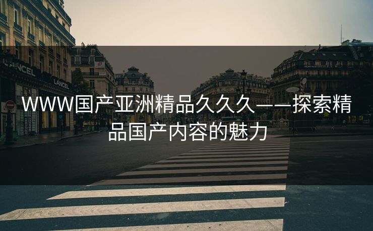 WWW国产亚洲精品久久久——探索精品国产内容的魅力