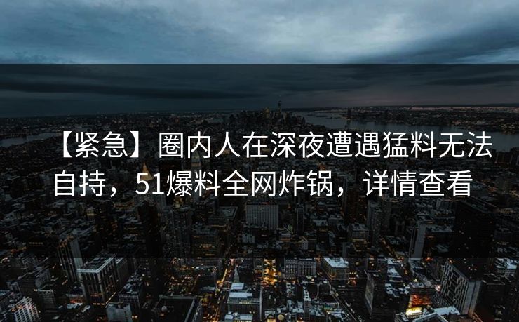 【紧急】圈内人在深夜遭遇猛料无法自持,51爆料全网炸锅,详情查看 【紧急】圈内人在深夜遭遇猛料无法自持,51爆料全网炸锅,详情查看