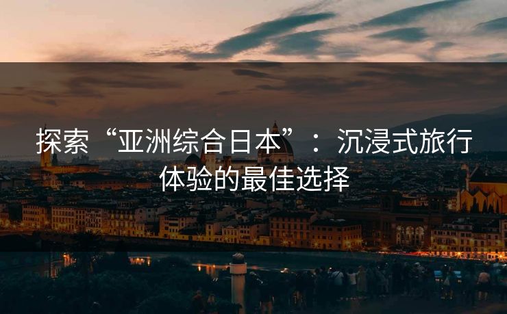 探索“亚洲综合日本”:沉浸式旅行体验的最佳选择 探索“亚洲综合日本”:沉浸式旅行体验的最佳选择