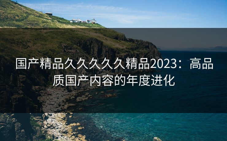 国产精品久久久久久精品2023：高品质国产内容的年度进化