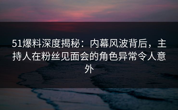 51爆料深度揭秘：内幕风波背后，主持人在粉丝见面会的角色异常令人意外