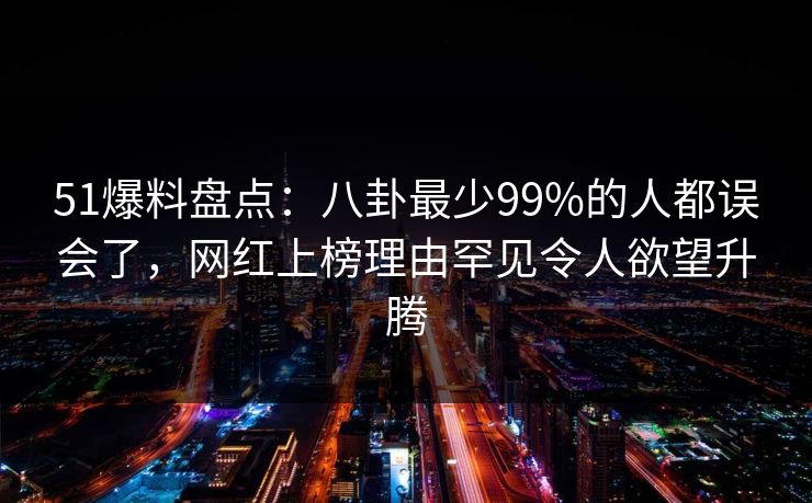 51爆料盘点：八卦最少99%的人都误会了，网红上榜理由罕见令人欲望升腾