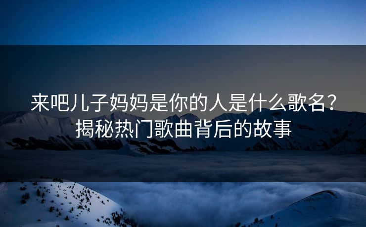 来吧儿子妈妈是你的人是什么歌名?揭秘热门歌曲背后的故事 来吧儿子妈妈是你的人是什么歌名?揭秘热门歌曲背后的故事