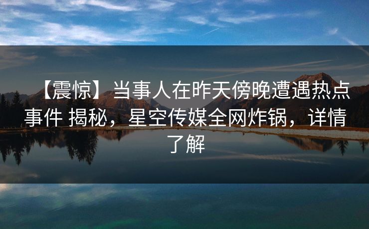 【震惊】当事人在昨天傍晚遭遇热点事件 揭秘，星空传媒全网炸锅，详情了解