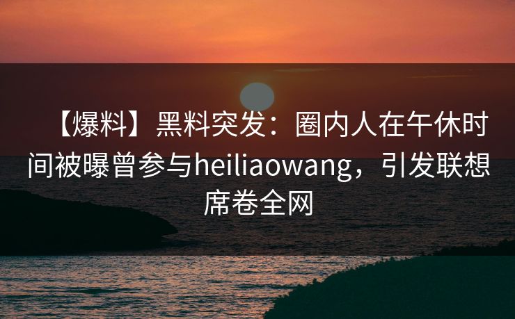 【爆料】黑料突发：圈内人在午休时间被曝曾参与heiliaowang，引发联想席卷全网