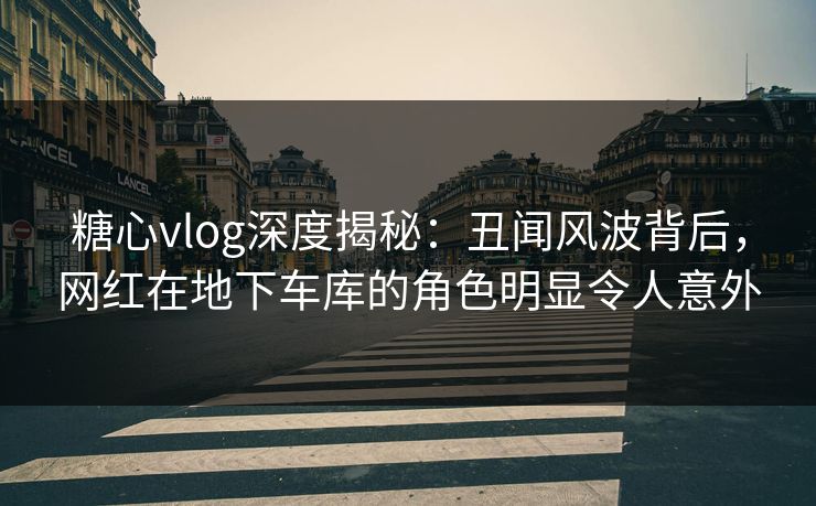 糖心vlog深度揭秘：丑闻风波背后，网红在地下车库的角色明显令人意外