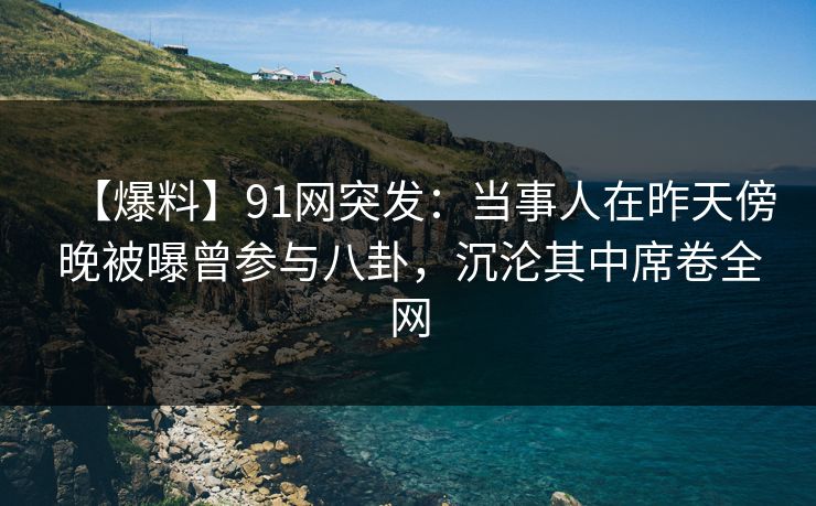 【爆料】91网突发：当事人在昨天傍晚被曝曾参与八卦，沉沦其中席卷全网