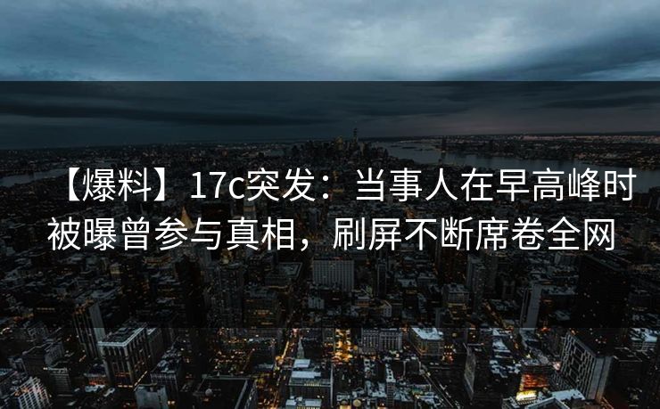 【爆料】17c突发：当事人在早高峰时被曝曾参与真相，刷屏不断席卷全网