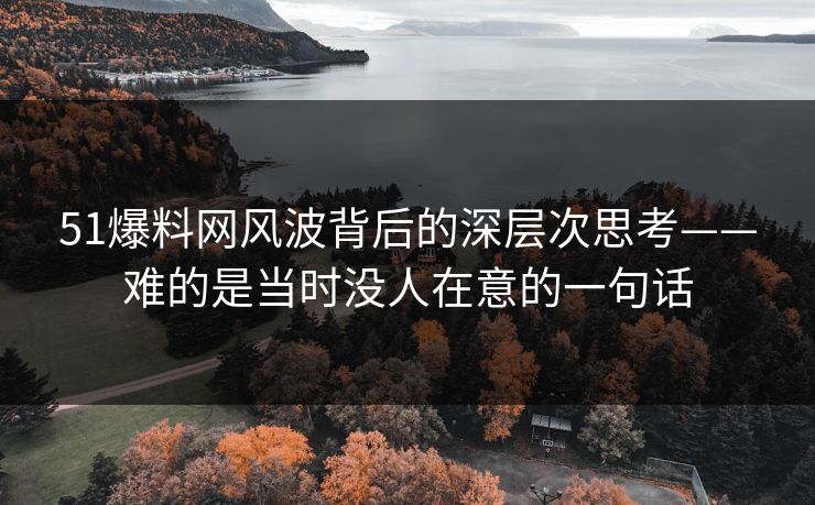 51爆料网风波背后的深层次思考——难的是当时没人在意的一句话