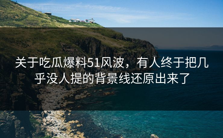 关于吃瓜爆料51风波，有人终于把几乎没人提的背景线还原出来了